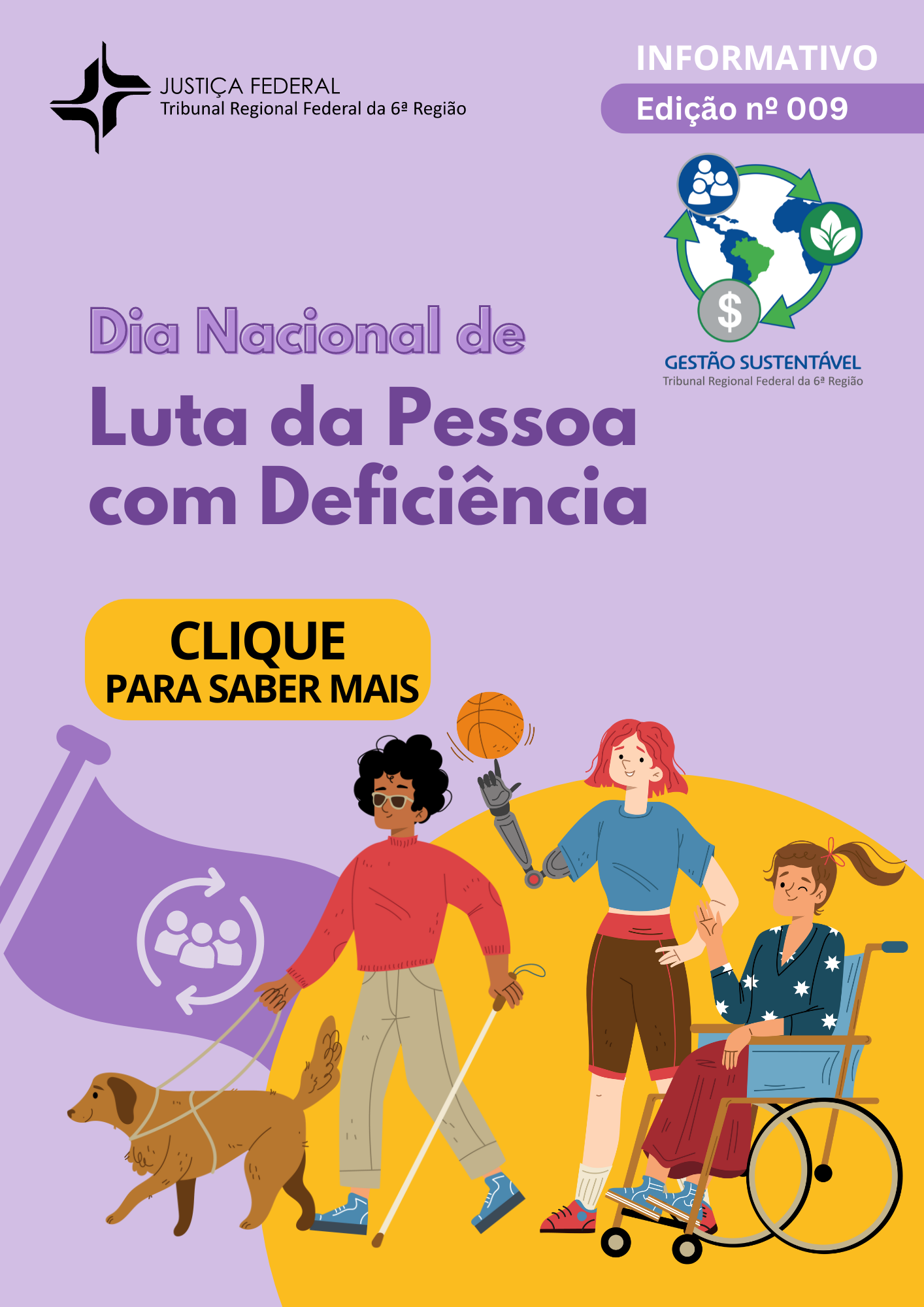 #ParaTodoMundoVer - Informativo nº 09. Título: Dia Nacional de Luta da Pessoa com Deficiência. Sobre fundo lilás e amarelo, uma ilustração em cores de três pessoas com deficiência; um homem cego, uma mulher que usa braço e mão mecânicos e uma outra em cadeira de rodas. O homem é negro de pele clara, magro e seus cabelos pretos são encaracolados e curtos. Ele usa: óculos escuros, uma camisa vermelha de manga comprida, calça cinza claro e tênis azuis. E a mulher que usa braço e mão mecânicos é branca, magra e seus cabelos ruivos são lisos e na altura dos ombros. Ela usa: uma blusa de manga curta azul, bermuda esportiva marrom com detalhes vermelhos, meião branco e tênis também vermelhos, com detalhes azuis. Já a mulher em cadeira de rodas também é branca e magra, seus cabelos são castanhos, lisos e longos e estão presos por um laço vermelho em um rabo de cavalo. Ela usa: uma blusa de manga comprida azul com estrelas brancas, saia longa marrom e tênis azuis. No centro da ilustração está o grupo, as duas mulheres estão paradas próximas, sendo que a mulher com o braço mecânico gira uma bola de basquete laranja sobre um dedo. Enquanto isso, o homem, mais afastado, caminha com o auxílio de um cão guia marrom. Na mão direita ele segura a guia do animal. No canto esquerdo da imagem, há uma bandeira roxa hasteada. Centralizado no tecido, está o contorno estilizado de outras 3 pessoas rodeadas por duas setas. No círculo formado, o início de uma seta quase se encontra com o fim da outra. Clique para saber mais.