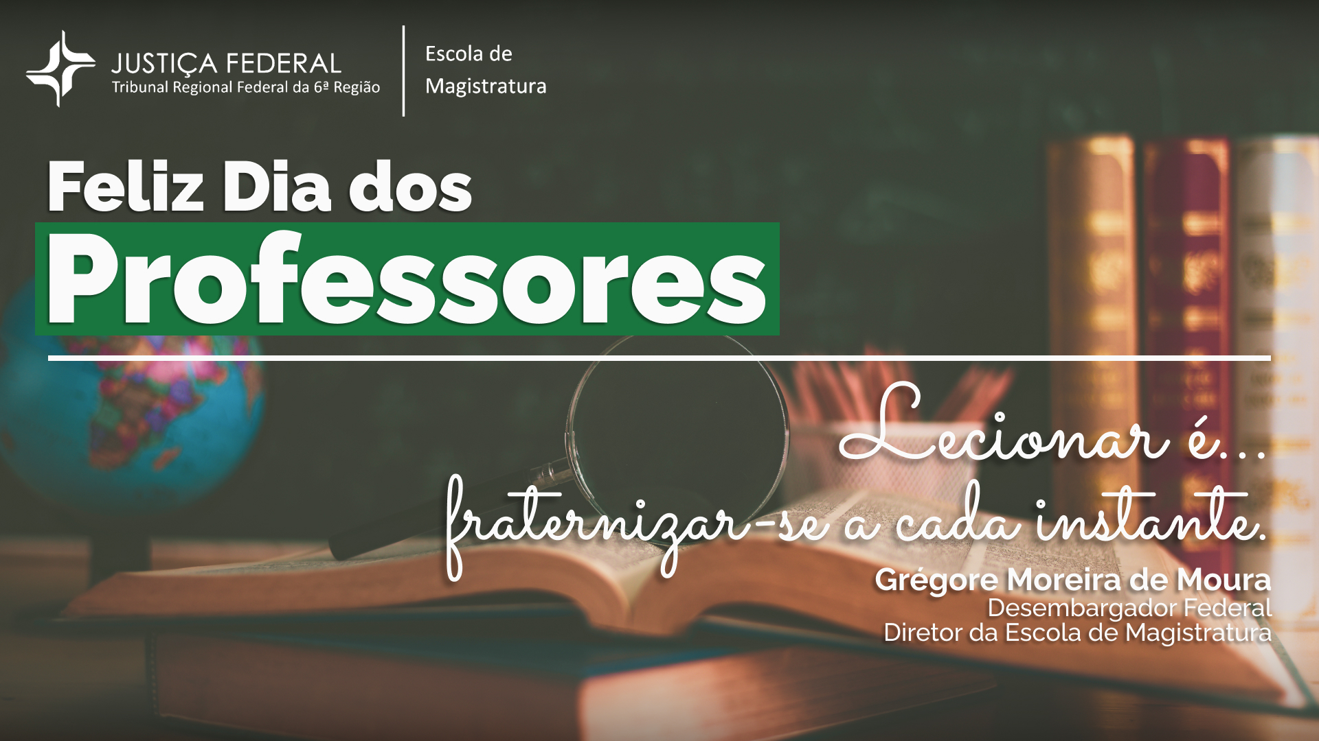 A imagem apresenta uma mensagem comemorativa ao "Dia dos Professores". No canto superior esquerdo, vemos o logotipo da Justiça Federal, Tribunal Regional Federal da 6ª Região, seguido pela identificação da "Escola de Magistratura".

Em destaque, no centro, está a frase "Feliz Dia dos Professores" em letras grandes e brancas, com a palavra "Professores" em maior destaque sobre um fundo verde.

No canto inferior direito, há uma citação em letras cursivas que diz: "Lecionar é... fraternizar-se a cada instante." Abaixo da citação, está o nome "Grégore Moreira de Moura", seguido pela identificação de "Desembargador Federal" e "Diretor da Escola de Magistratura".

O fundo da imagem inclui elementos que remetem ao ambiente de estudo e ensino, como um globo terrestre desfocado à esquerda, uma lupa, livros empilhados e um caderno aberto com lápis ao lado.

A mensagem e os elementos visuais reforçam a homenagem aos professores.