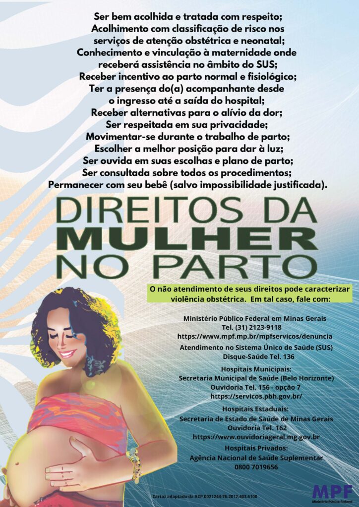 A imagem é um cartaz informativo sobre os direitos da mulher no parto. O texto está dividido em cláusulas e inclui os direitos das mulheres durante o trabalho de parto, opções de denúncia em caso de violação desses direitos e órgãos responsáveis ​​por atendimento. Texto do cartaz: Direitos destacados: Ser bem acolhida e tratada com respeito; - Acolhimento com classificação de risco nos serviços de atenção obstétrica e neonatal; - Conhecimento e vinculação à maternidade onde receberá assistência no âmbito do SUS; - Receber incentivo ao parto normal e fisiológico; - Ter a presença do(a) acompanhante desde a entrada até a saída do hospital; - Receber alternativas para o problema da dor; - Ser respeitada em sua privacidade; - Movimentar-se durante o trabalho de parto; - Escolher a melhor posição para dar à luz; - Ser ouvida em suas escolhas e plano de parto; - Ser consultado sobre todos os procedimentos; - Permanecer com seu bebê (salvo impossibilidade justificada). DIREITOS DA MULHER NO PARTO