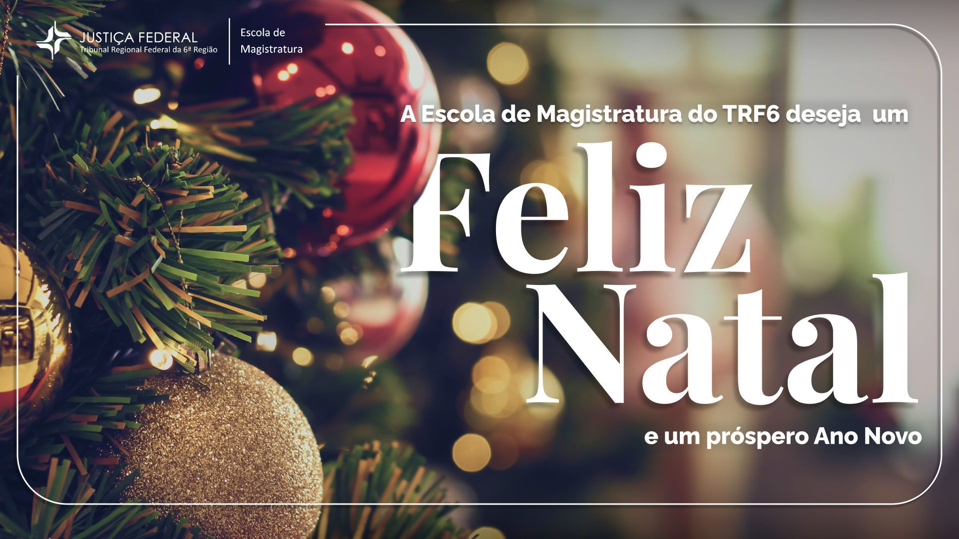 A imagem é um cartão de boas festas natalinas da Escola de Magistratura do TRF6 (Tribunal Regional Federal da 6ª Região). O fundo da imagem mostra uma árvore de Natal com enfeites típicos, como bolas vermelhas, douradas e prateadas, além de luzes decorativas. O texto principal é uma mensagem de boas festas escrita em letras grandes e brancas: "Feliz Natal e um próspero Ano Novo". Acima dessa mensagem, há o texto adicional em letras menores: "A Escola de Magistratura do TRF6 deseja um".

No canto superior esquerdo da imagem, estão os logotipos da Justiça Federal e da Escola de Magistratura, reforçando a identidade institucional do cartão. O visual transmite uma sensação acolhedora e festiva, com um tom profissional e elegante.