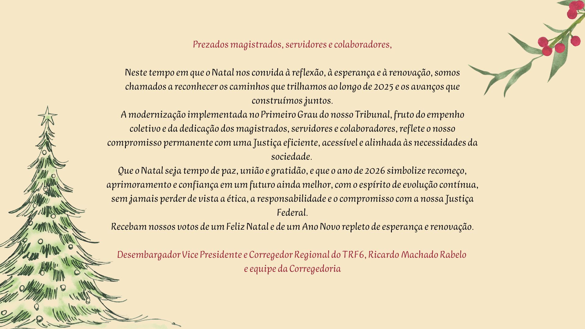 Prezados magistrados, servidores e colaboradores,

Neste tempo em que o Natal nos convida à reflexão, à esperança e à renovação, somos chamados a reconhecer os caminhos que trilhamos ao longo de 2025 e os avanços que construímos juntos.

A modernização implementada no Primeiro Grau do nosso Tribunal, fruto do empenho coletivo e da dedicação dos magistrados, servidores e colaboradores, reflete o nosso compromisso permanente com uma Justiça eficiente, acessível e alinhada às necessidades da sociedade.

Que o Natal seja tempo de paz, união e gratidão, e que o ano de 2026 simbolize recomeço, aprimoramento e confiança em um futuro ainda melhor, com o espírito de evolução contínua, sem jamais perder de vista a ética, a responsabilidade e o compromisso com a nossa Justiça Federal.

Recebam nossos votos de um Feliz Natal e de um Ano Novo repleto de esperança e renovação.

Desembargador Vice-Presidente e Corregedor Regional do TRF6, Ricardo Machado Rabelo
e equipe da Corregedoria