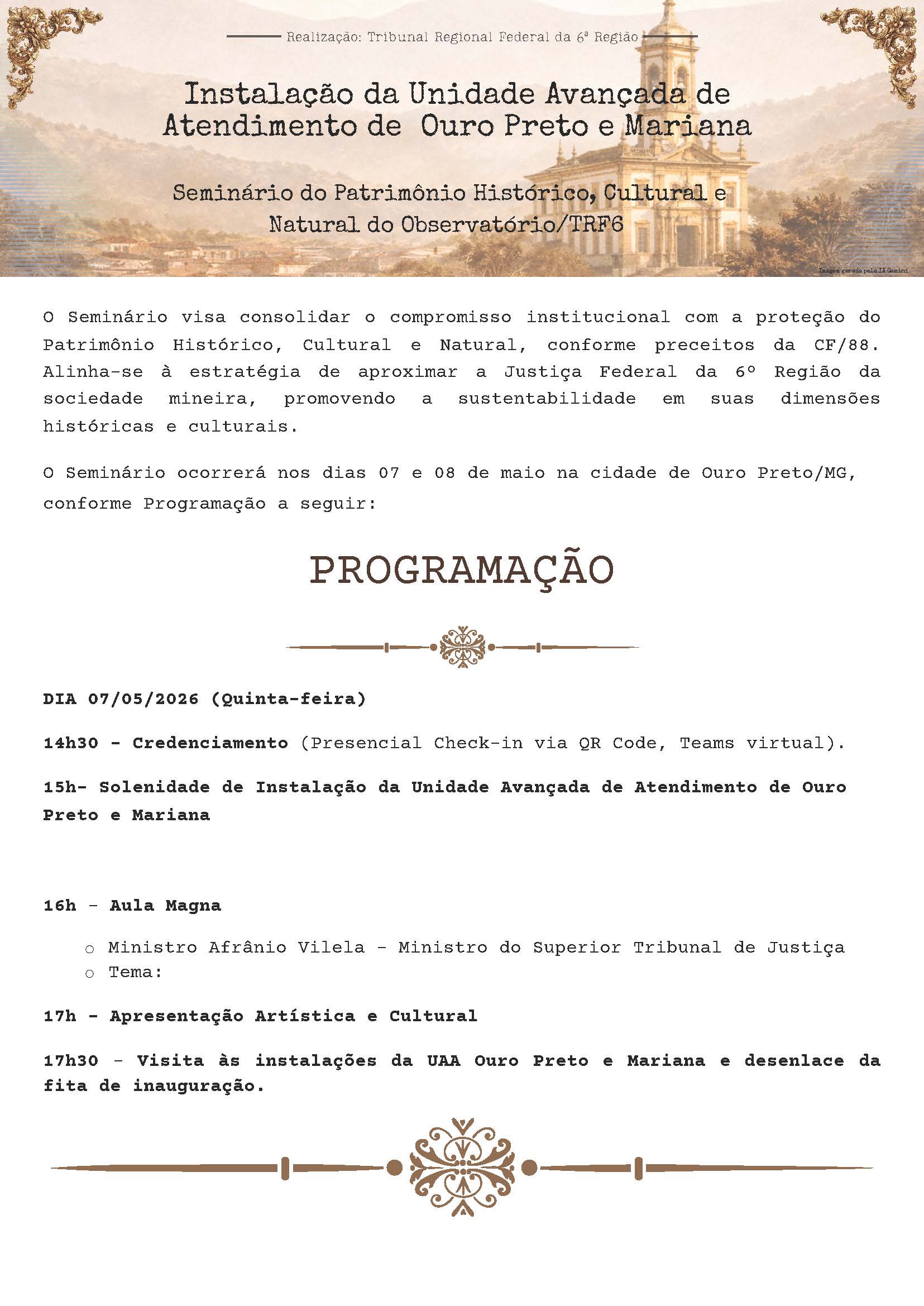 Realização: Tribunal Regional Federal da 6ª Região

Instalação da Unidade Avançada de Atendimento de Ouro Preto e Mariana

Seminário do Patrimônio Histórico, Cultural e Natural do Observatório/TRF6

O Seminário visa consolidar o compromisso institucional com a proteção do Patrimônio Histórico, Cultural e Natural, conforme preceitos da CF/88. Alinha-se à estratégia de aproximar a Justiça Federal da 6ª Região da sociedade mineira, promovendo a sustentabilidade em suas dimensões históricas e culturais.

O Seminário ocorrerá nos dias 07 e 08 de maio na cidade de Ouro Preto/MG, conforme Programação a seguir:

PROGRAMAÇÃO

DIA 07/05/2026 (Quinta-feira)

14h30 – Credenciamento (Presencial Check-in via QR Code, Teams virtual).

15h – Solenidade de Instalação da Unidade Avançada de Atendimento de Ouro Preto e Mariana

16h – Aula Magna

Ministro Afrânio Vilela – Ministro do Superior Tribunal de Justiça
Tema:

17h – Apresentação Artística e Cultural

17h30 – Visita às instalações da UAA Ouro Preto e Mariana e desenlace da fita de inauguração.