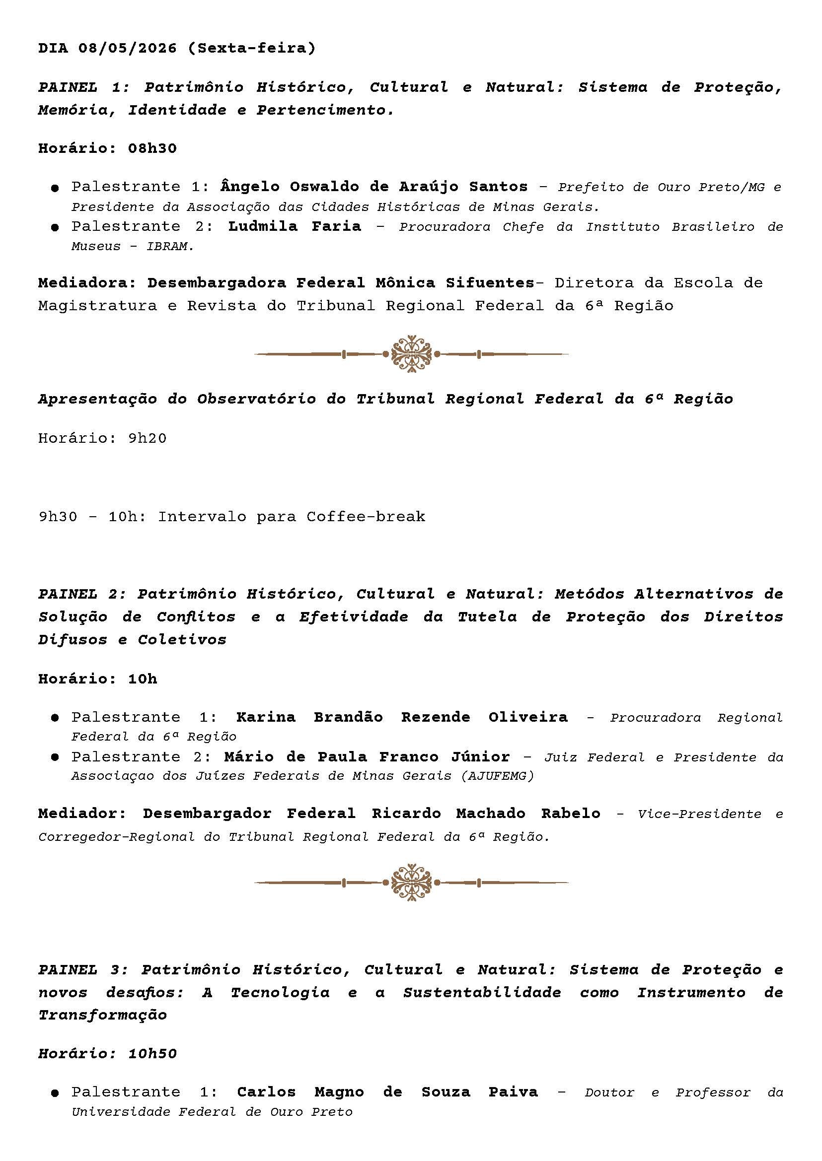 DIA 08/05/2026 (Sexta-feira)

PAINEL 1: Patrimônio Histórico, Cultural e Natural: Sistema de Proteção, Memória, Identidade e Pertencimento.

Horário: 08h30

● Palestrante 1: Ângelo Oswaldo de Araújo Santos – Prefeito de Ouro Preto/MG e Presidente da Associação das Cidades Históricas de Minas Gerais.
● Palestrante 2: Ludmila Faria – Procuradora Chefe da Instituto Brasileiro de Museus – IBRAM.

Mediadora: Desembargadora Federal Mônica Sifuentes – Diretora da Escola de Magistratura e Revista do Tribunal Regional Federal da 6ª Região

Apresentação do Observatório do Tribunal Regional Federal da 6ª Região

Horário: 9h20

9h30 – 10h: Intervalo para Coffee-break

PAINEL 2: Patrimônio Histórico, Cultural e Natural: Métodos Alternativos de Solução de Conflitos e a Efetividade da Tutela de Proteção dos Direitos Difusos e Coletivos

Horário: 10h

● Palestrante 1: Karina Brandão Rezende Oliveira – Procuradora Regional Federal da 6ª Região
● Palestrante 2: Mário de Paula Franco Júnior – Juiz Federal e Presidente da Associação dos Juízes Federais de Minas Gerais (AJUFEMG)

Mediador: Desembargador Federal Ricardo Machado Rabelo – Vice-Presidente e Corregedor-Regional do Tribunal Regional Federal da 6ª Região.

PAINEL 3: Patrimônio Histórico, Cultural e Natural: Sistema de Proteção e novos desafios: A Tecnologia e a Sustentabilidade como Instrumento de Transformação

Horário: 10h50

● Palestrante 1: Carlos Magno de Souza Paiva – Doutor e Professor da Universidade Federal de Ouro Preto