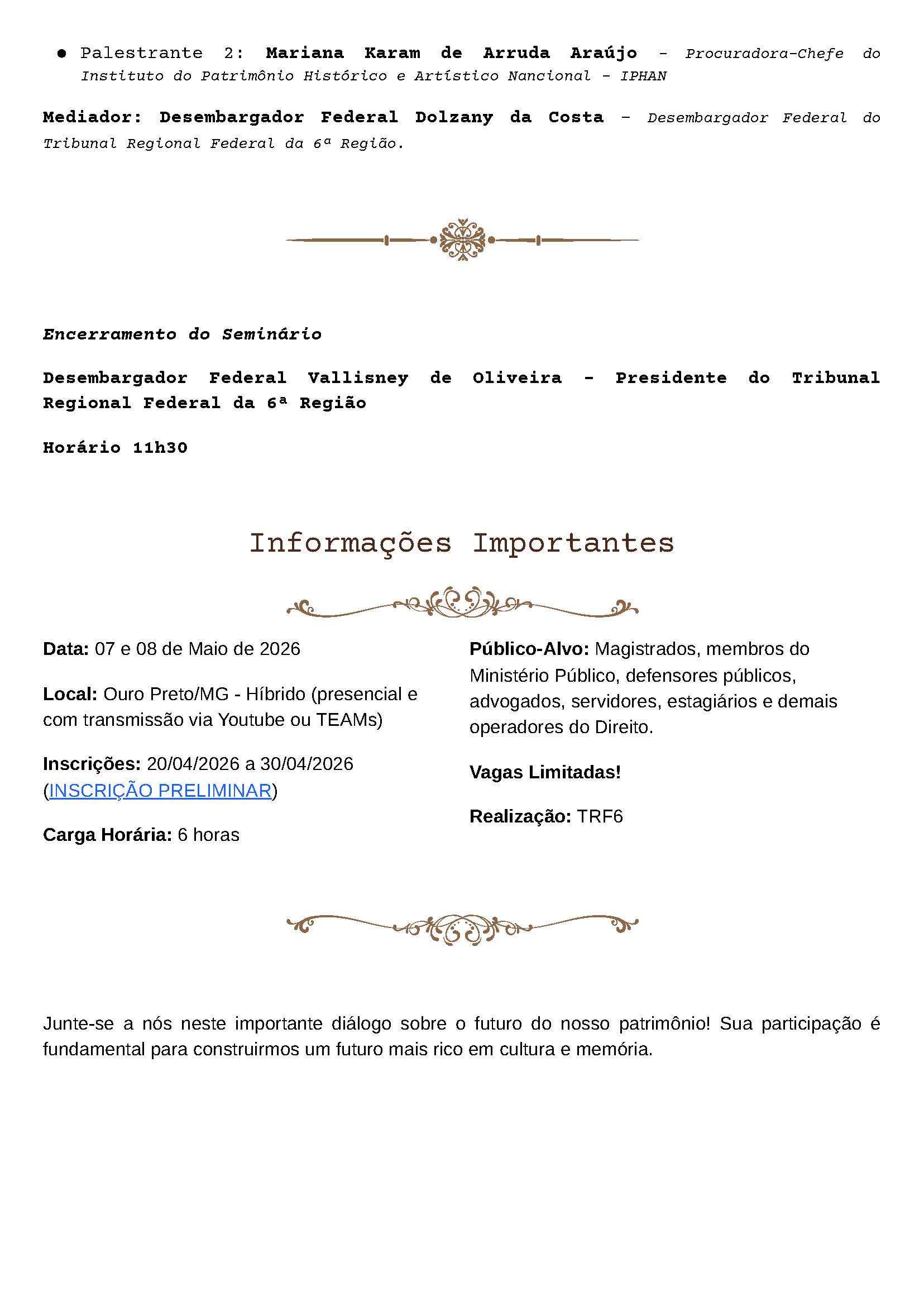 ● Palestrante 2: Mariana Karam de Arruda Araújo – Procuradora-Chefe do Instituto do Patrimônio Histórico e Artístico Nacional – IPHAN

Mediador: Desembargador Federal Dolzany da Costa – Desembargador Federal do Tribunal Regional Federal da 6ª Região.

Encerramento do Seminário

Desembargador Federal Vallisney de Oliveira – Presidente do Tribunal Regional Federal da 6ª Região

Horário 11h30

Informações Importantes

Data: 07 e 08 de Maio de 2026

Local: Ouro Preto/MG - Híbrido (presencial e com transmissão via Youtube ou TEAMS)

Inscrições: 20/04/2026 a 30/04/2026
(INSCRIÇÃO PRELIMINAR)

Carga Horária: 6 horas

Público-Alvo: Magistrados, membros do Ministério Público, defensores públicos, advogados, servidores, estagiários e demais operadores do Direito.

Vagas Limitadas!

Realização: TRF6

Junte-se a nós neste importante diálogo sobre o futuro do nosso patrimônio! Sua participação é fundamental para construirmos um futuro mais rico em cultura e memória.