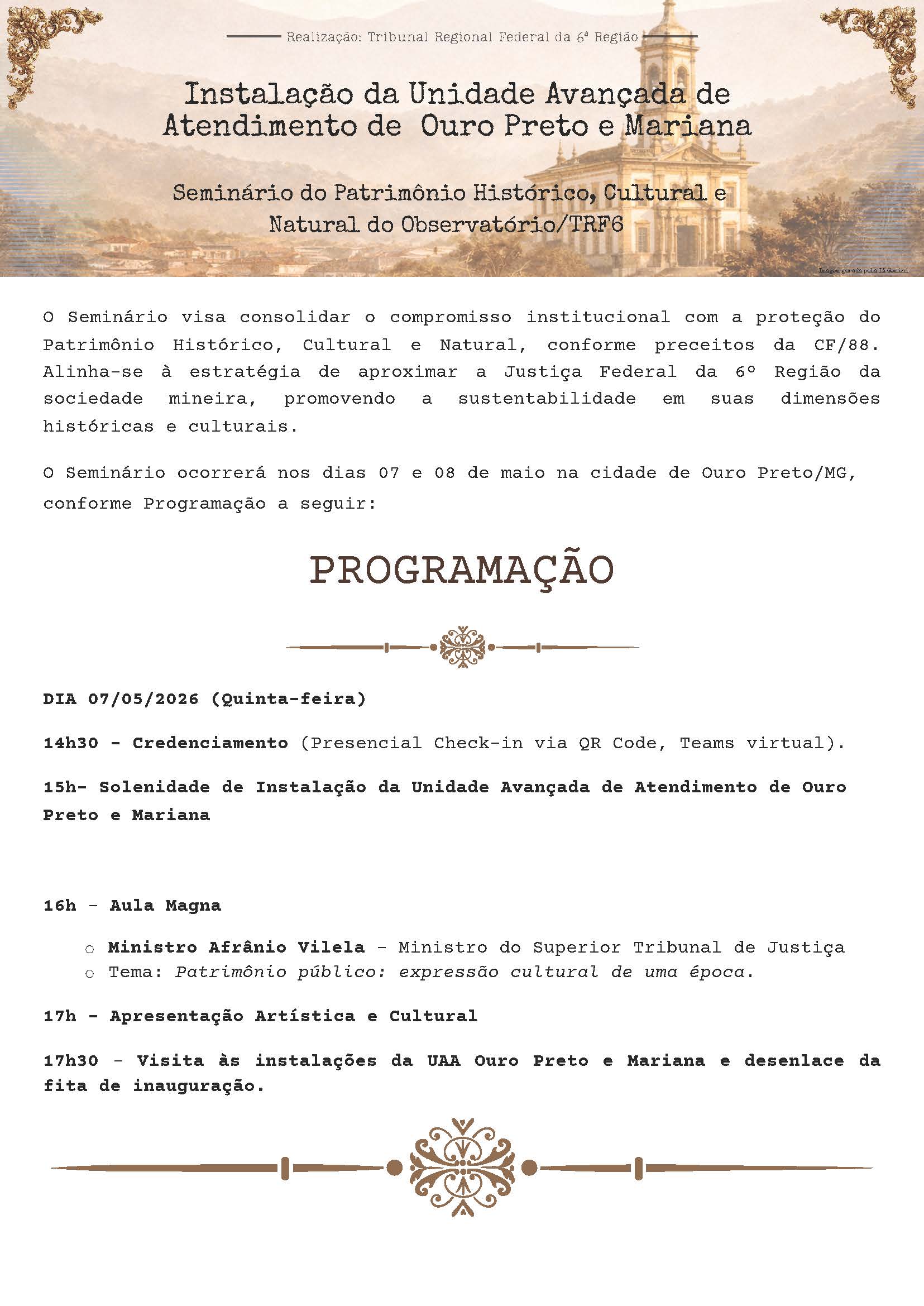 Realização: Tribunal Regional Federal da 6ª Região

Instalação da Unidade Avançada de Atendimento de Ouro Preto e Mariana

Seminário do Patrimônio Histórico, Cultural e Natural do Observatório/TRF6

O Seminário visa consolidar o compromisso institucional com a proteção do Patrimônio Histórico, Cultural e Natural, conforme preceitos da CF/88. Alinha-se à estratégia de aproximar a Justiça Federal da 6ª Região da sociedade mineira, promovendo a sustentabilidade em suas dimensões históricas e culturais.

O Seminário ocorrerá nos dias 07 e 08 de maio na cidade de Ouro Preto/MG, conforme Programação a seguir:

PROGRAMAÇÃO

DIA 07/05/2026 (Quinta-feira)

14h30 - Credenciamento (Presencial Check-in via QR Code, Teams virtual).

15h - Solenidade de Instalação da Unidade Avançada de Atendimento de Ouro Preto e Mariana

16h - Aula Magna
o Ministro Afrânio Vilela – Ministro do Superior Tribunal de Justiça
o Tema: Patrimônio público: expressão cultural de uma época.

17h - Apresentação Artística e Cultural

17h30 - Visita às instalações da UAA Ouro Preto e Mariana e desenlace da fita de inauguração.
