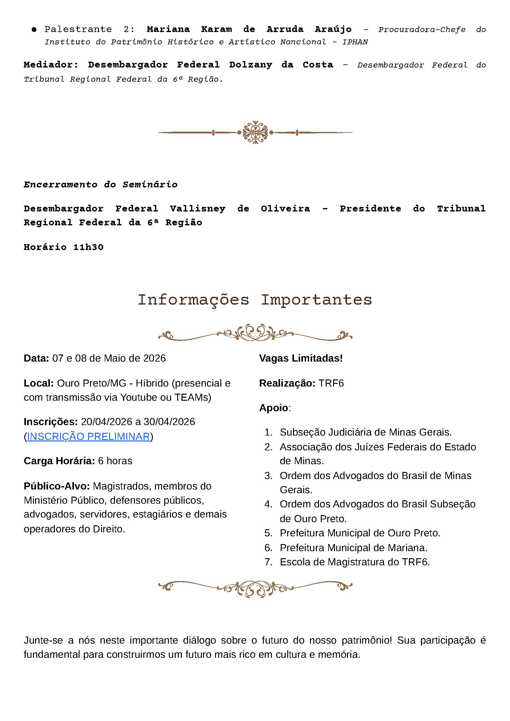 • Palestrante 2: Mariana Karam de Arruda Araújo – Procuradora-Chefe do Instituto do Patrimônio Histórico e Artístico Nacional – IPHAN
Mediador: Desembargador Federal Dolzany da Costa – Desembargador Federal do Tribunal Regional Federal da 6ª Região.

Encerramento do Seminário
Desembargador Federal Vallisney de Oliveira – Presidente do Tribunal Regional Federal da 6ª Região
Horário 11h30

Informações Importantes
Data: 07 e 08 de Maio de 2026
Local: Ouro Preto/MG - Híbrido (presencial e com transmissão via Youtube ou TEAMs)
Inscrições: 20/04/2026 a 30/04/2026
(INSCRIÇÃO PRELIMINAR)
Carga Horária: 6 horas
Público-Alvo: Magistrados, membros do Ministério Público, defensores públicos, advogados, servidores, estagiários e demais operadores do Direito.
Vagas Limitadas!
Realização: TRF6
Apoio:


Subseção Judiciária de Minas Gerais.


Associação dos Juízes Federais do Estado de Minas.


Ordem dos Advogados do Brasil de Minas Gerais.


Ordem dos Advogados do Brasil Subseção de Ouro Preto.


Prefeitura Municipal de Ouro Preto.


Prefeitura Municipal de Mariana.


Escola de Magistratura do TRF6.



Junte-se a nós neste importante diálogo sobre o futuro do nosso patrimônio! Sua participação é fundamental para construirmos um futuro mais rico em cultura e memória.
